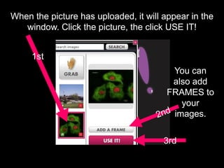When the picture has uploaded, it will appear in the
window. Click the picture, the click USE IT!
1st
3rd
You can
also add
FRAMES to
your
images.
 
