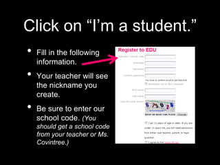 Click on “I’m a student.”
• Fill in the following
information.
• Your teacher will see
the nickname you
create.
• Be sure to enter our
school code. (You
should get a school code
from your teacher or Ms.
Covintree.)
 