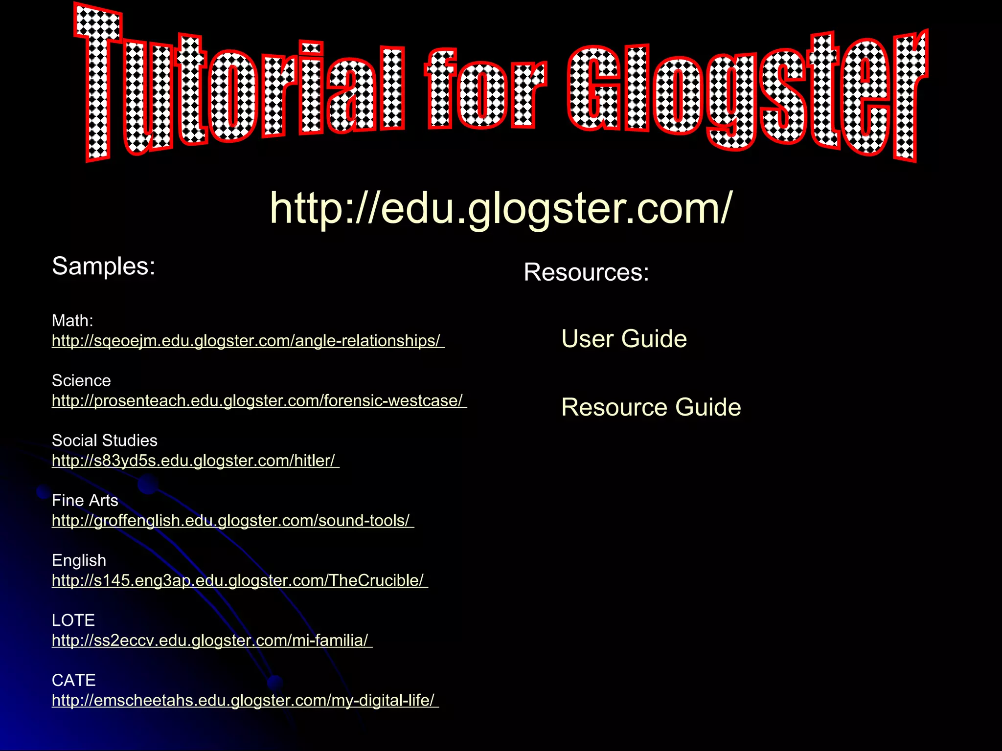 http:// edu.glogster.com / Samples: Math: http:// sqeoejm.edu.glogster.com /angle-relationships/   Science http://prosenteach.edu.glogster.com/forensic-westcase /   Social Studies http://s83yd5s.edu.glogster.com/hitler/   Fine Arts http:// groffenglish.edu.glogster.com /sound-tools/   English http://s145.eng3ap.edu.glogster.com/TheCrucible/   LOTE http://ss2eccv.edu.glogster.com/mi-familia/   CATE http:// emscheetahs.edu.glogster.com /my-digital-life/   Resource Guide Tutorial for Glogster User Guide Resources: 