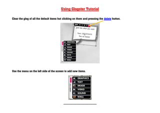 Using Glogster Tutorial

Clear the glog of all the default items but clicking on them and pressing the delete button.




Use the menu on the left side of the screen to add new items.




                                           ----------------------------------------------------------
 
