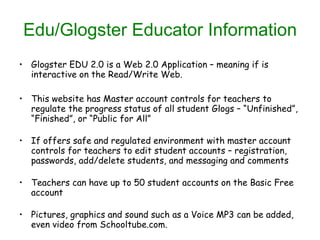 Edu/Glogster Educator Information Glogster EDU 2.0 is a Web 2.0 Application – meaning if is interactive on the Read/Write Web. This website has Master account controls for teachers to regulate the progress status of all student Glogs – “Unfinished”, “Finished”, or “Public for All” If offers safe and regulated environment with master account controls for teachers to edit student accounts – registration, passwords, add/delete students, and messaging and comments Teachers can have up to 50 student accounts on the Basic Free account Pictures, graphics and sound such as a Voice MP3 can be added, even video from Schooltube.com. 