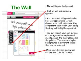 The Wall The wall is your background.  Click on wall and a window appears. You can select a Page wall and a Glog wall appearance.  If you choose to do both make sure they compliment each other. Just doing the Glog wall is highly suggested. You may import your own picture as a background or explore and choose one of the many offered in the gallery.  There are even plan backgrounds in different colors that can be selected. Make your decision quickly and click on the “Use It!” button. 