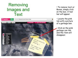 Removing Images and Text To remove text or  Boxes, simply click on the box. A tool bar will appear. Locate the pink tab with a picture of a garbage ban. Click on the pink garbage can tab and the item will disappear.  