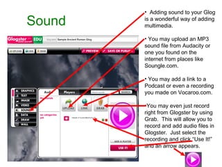 Sound Adding sound to your Glog is a wonderful way of adding multimedia. You may upload an MP3 sound file from Audacity or one you found on the internet from places like Soungle.com. You may add a link to a Podcast or even a recording you made on Vocaroo.com. You may even just record right from Glogster by using Grab.  This will allow you to record and add audio files in Glogster.  Just select the recording and click “Use It!” and an arrow appears. 
