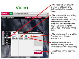 Video The video tab will allow the creator to add additional Multimedia in the form of a video. The video may be a recording of the student. (Not suggested) or a video that has been downloaded to the computer.  This type of video may be uploaded using the Upload Tab – There is a 100MB Max. The creator may link to a URL from Discovery Channel, Youtube, etc. If your computer has a webcam you may grab video from it as well. (Not suggested)  Select “Use It!” To insert in Glog, 