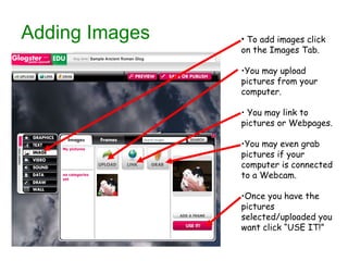Adding Images To add images click on the Images Tab. You may upload pictures from your computer. You may link to pictures or Webpages. You may even grab pictures if your computer is connected to a Webcam. Once you have the pictures selected/uploaded you want click “USE IT!” 