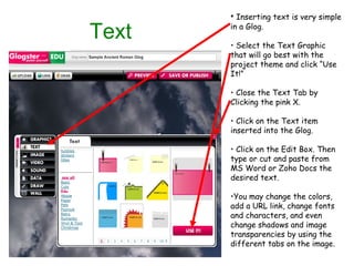 Text Inserting text is very simple in a Glog. Select the Text Graphic that will go best with the project theme and click “Use It!” Close the Text Tab by Clicking the pink X. Click on the Text item inserted into the Glog. Click on the Edit Box. Then type or cut and paste from MS Word or Zoho Docs the desired text. You may change the colors, add a URL link, change fonts and characters, and even change shadows and image transparencies by using the different tabs on the image. 