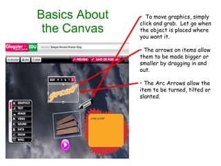 Basics About the Canvas To move graphics, simply click and grab.  Let go when the object is placed where you want it. The arrows on items allow them to be made bigger or smaller by dragging in and out. The Arc Arrows allow the item to be turned, tilted or slanted. 