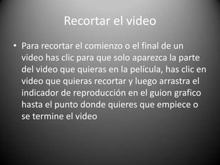 Recortar el video
• Para recortar el comienzo o el final de un
video has clic para que solo aparezca la parte
del video que quieras en la película, has clic en
video que quieras recortar y luego arrastra el
indicador de reproducción en el guion grafico
hasta el punto donde quieres que empiece o
se termine el video
 