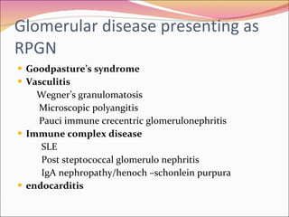 Glomerular disease presenting as RPGN  Goodpasture’s syndrome Vasculitis Wegner’s granulomatosis Microscopic polyangitis  Pauci immune crecentric glomerulonephritis Immune complex disease SLE Post steptococcal glomerulo nephritis IgA nephropathy/henoch –schonlein purpura endocarditis 