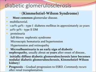 ) diabetic glomerulosclerosis (Kimmelstiel-Wilson Syndrome) Most common  glomerular disease. multifactorial.  >20%-40% - type I  diabetes mellitus in approximately 20 years 20%-30% - type II DM proteinuria full-blown  nephrotic syndrome Microscopic hematuria and hypertension  Hypertension and retinopathy  Microalbuminuria is an early sign of diabetic nephropathy,  usually about  10 years  after onset of disease ..   initially diffuse diabetic glomerulosclerosis later becomes  nodular diabetic glomerulosclerosis, Kimmelstiel-Wilson kidney )  Prognosis  – Gradual progression to ESRD . Commonly recurs  after renal transplantation.  