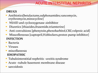 ACUTE INTERSTITIAL NEPHRITIS DRUGS Antibiotics[betalactams,sulphonamides,vancomycin, erythromycin,minocycline] NSAID and cyclooxygenase 2inhibitor Diuretics [thiazides,frusemide,triamterine] Anti convulsions [phenytoin,phenobarbitol,CBZ,volproic acid] Misscelleneous [captopril,H2blockers,proton pump inhibitor] INFECTION Bacteria Viruses miscellaneous IDIOPATHIC Tubulointerstitial nephritis –uveitis syndrome Acute –tubule basement membrane disease sarcoidosis 