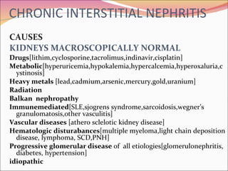 CHRONIC INTERSTITIAL NEPHRITIS CAUSES KIDNEYS MACROSCOPICALLY NORMAL Drugs [lithim,cyclosporine,tacrolimus,indinavir,cisplatin] Metabolic [hyperuricemia,hypokalemia,hypercalcemia,hyperoxaluria,cystinosis] Heavy metals  [lead,cadmium,arsenic,mercury,gold,uranium] Radiation Balkan  nephropathy Immunemediated [SLE,sjogrens syndrome,sarcoidosis,wegner’s granulomatosis,other vasculitis] Vascular diseases  [athero sclelotic kidney disease] Hematologic disturabances [multiple myeloma,light chain deposition disease, lymphoma, SCD,PNH] Progressive glomerular disease  of  all etiologies[glomerulonephritis, diabetes, hypertension] idiopathic 