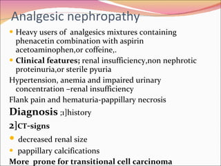 Analgesic nephropathy Heavy users of  analgesics mixtures containing phenacetin combination with aspirin acetoaminophen,or coffeine,. Clinical features;  renal insufficiency,non nephrotic proteinuria,or sterile pyuria Hypertension, anemia and impaired urinary concentration –renal insufficiency  Flank pain and hematuria-pappillary necrosis Diagnosis  ;1]history 2 ] CT - signs decreased renal size pappillary calcifications More  prone for transitional cell carcinoma 