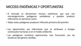 MICOSIS ENDÉMICAS Y OPORTUNISTAS
• A menudo se denominan micosis sistémicas, por que son
microorganismos patógenos verdaderos y pueden producir
infecciones en personas sanas.
• Todos estos patógenos producen infección primaria del pulmón.
• Los oportunistas son infecciones que se atribuyen a hongos
comensales humanos o en el medio ambiente.
• Los patógenos micóticos oportunistas más frecuentes son las
levaduras del género cándida.
 