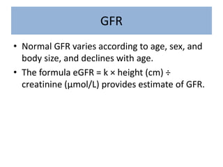 GFR
• Normal GFR varies according to age, sex, and
body size, and declines with age.
• The formula eGFR = k × height (cm) ÷
creatinine (μmol/L) provides estimate of GFR.
 