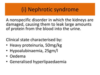 (i) Nephrotic syndrome
A nonspecific disorder in which the kidneys are
damaged, causing them to leak large amounts
of protein from the blood into the urine.
Clinical state characterised by:
• Heavy proteinuria, 50mg/kg
• Hypoalubinaemia, 25gm/l
• Oedema
• Generalised hyperlipaedaemia
 