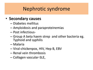 • Secondary causes
– Diabetes mellitus
– Amyloidosis and paraproteinemias
– Post infectious-
– Group A beta haem strep and other bacteria eg.
Typhoid and syphilis
– Malaria
– Viral-chickenpox, HIV, Hep B, EBV
– Renal vein thrombosis
– Collagen vascular-SLE,
Nephrotic syndrome
 