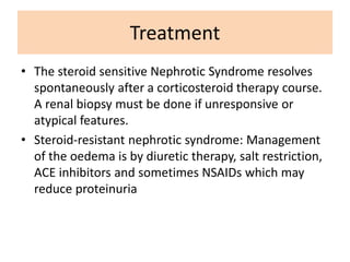 Treatment
• The steroid sensitive Nephrotic Syndrome resolves
spontaneously after a corticosteroid therapy course.
A renal biopsy must be done if unresponsive or
atypical features.
• Steroid-resistant nephrotic syndrome: Management
of the oedema is by diuretic therapy, salt restriction,
ACE inhibitors and sometimes NSAIDs which may
reduce proteinuria
 