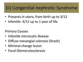 (ii) Congenital nephrotic Syndrome
• Presents in utero, from birth up to 3/12
• Infantile: 4/12 up to 1 year of life.
Primary Causes
• Infantile microcytic disease
• Diffuse mesangial sclerosis (Drash)
• Minimal change lesion
• Focal Glomerulosclerosis
 