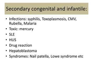 Secondary congenital and infantile:
• Infections: syphilis, Toxoplasmosis, CMV,
Rubella, Malaria
• Toxic: mercury
• SLE
• HUS
• Drug reaction
• Hepatoblastoma
• Syndromes: Nail patella, Lowe syndrome etc
 