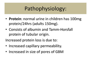 Pathophysiology:
• Protein: normal urine in children has 100mg
protein/24hrs (adults 150mg).
• Consists of albumin and Tamm-Horsfall
protein of tubular origin.
Increased protein loss is due to:
• Increased capillary permeability.
• Increased in size of pores of GBM
 