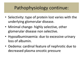 Pathophysiology continue:
• Selectivity: type of protein lost varies with the
underlying glomerular disease.
• Minimal change- highly selective, other
glomerular disease non selective.
• Hypoalbuminaemia: due to excessive urinary
loss of albumin.
• Oedema: cardinal feature of nephrotic due to
decreased plasma oncotic pressure
 