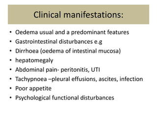 Clinical manifestations:
• Oedema usual and a predominant features
• Gastrointestinal disturbances e.g
• Dirrhoea (oedema of intestinal mucosa)
• hepatomegaly
• Abdominal pain- peritonitis, UTI
• Tachypnoea –pleural effusions, ascites, infection
• Poor appetite
• Psychological functional disturbances
 