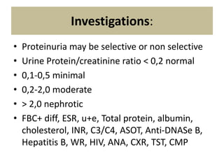 Investigations:
• Proteinuria may be selective or non selective
• Urine Protein/creatinine ratio < 0,2 normal
• 0,1-0,5 minimal
• 0,2-2,0 moderate
• > 2,0 nephrotic
• FBC+ diff, ESR, u+e, Total protein, albumin,
cholesterol, INR, C3/C4, ASOT, Anti-DNASe B,
Hepatitis B, WR, HIV, ANA, CXR, TST, CMP
 