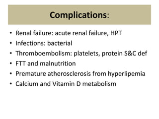 Complications:
• Renal failure: acute renal failure, HPT
• Infections: bacterial
• Thromboembolism: platelets, protein S&C def
• FTT and malnutrition
• Premature atherosclerosis from hyperlipemia
• Calcium and Vitamin D metabolism
 