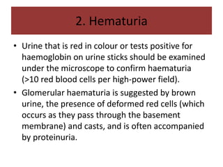 2. Hematuria
• Urine that is red in colour or tests positive for
haemoglobin on urine sticks should be examined
under the microscope to confirm haematuria
(>10 red blood cells per high-power field).
• Glomerular haematuria is suggested by brown
urine, the presence of deformed red cells (which
occurs as they pass through the basement
membrane) and casts, and is often accompanied
by proteinuria.
 