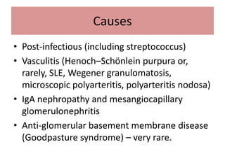 Causes
• Post-infectious (including streptococcus)
• Vasculitis (Henoch–Schönlein purpura or,
rarely, SLE, Wegener granulomatosis,
microscopic polyarteritis, polyarteritis nodosa)
• IgA nephropathy and mesangiocapillary
glomerulonephritis
• Anti-glomerular basement membrane disease
(Goodpasture syndrome) – very rare.
 