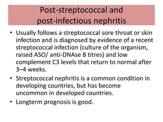 Post-streptococcal and
post-infectious nephritis
• Usually follows a streptococcal sore throat or skin
infection and is diagnosed by evidence of a recent
streptococcal infection (culture of the organism,
raised ASO/ anti-DNAse B titres) and low
complement C3 levels that return to normal after
3–4 weeks.
• Streptococcal nephritis is a common condition in
developing countries, but has become
uncommon in developed countries.
• Longterm prognosis is good.
 