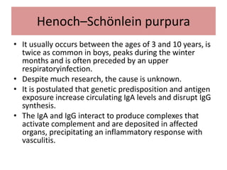 Henoch–Schönlein purpura
• It usually occurs between the ages of 3 and 10 years, is
twice as common in boys, peaks during the winter
months and is often preceded by an upper
respiratoryinfection.
• Despite much research, the cause is unknown.
• It is postulated that genetic predisposition and antigen
exposure increase circulating IgA levels and disrupt IgG
synthesis.
• The IgA and IgG interact to produce complexes that
activate complement and are deposited in affected
organs, precipitating an inflammatory response with
vasculitis.
 