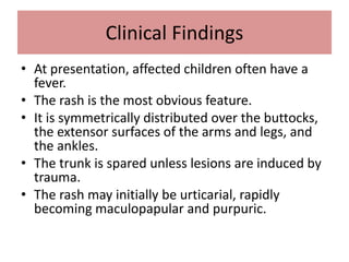 Clinical Findings
• At presentation, affected children often have a
fever.
• The rash is the most obvious feature.
• It is symmetrically distributed over the buttocks,
the extensor surfaces of the arms and legs, and
the ankles.
• The trunk is spared unless lesions are induced by
trauma.
• The rash may initially be urticarial, rapidly
becoming maculopapular and purpuric.
 