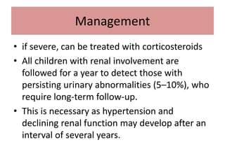 Management
• if severe, can be treated with corticosteroids
• All children with renal involvement are
followed for a year to detect those with
persisting urinary abnormalities (5–10%), who
require long-term follow-up.
• This is necessary as hypertension and
declining renal function may develop after an
interval of several years.
 