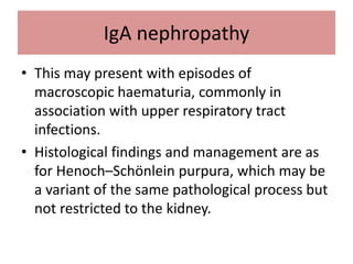 IgA nephropathy
• This may present with episodes of
macroscopic haematuria, commonly in
association with upper respiratory tract
infections.
• Histological findings and management are as
for Henoch–Schönlein purpura, which may be
a variant of the same pathological process but
not restricted to the kidney.
 