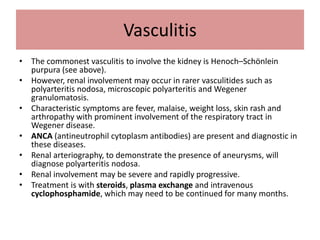 Vasculitis
• The commonest vasculitis to involve the kidney is Henoch–Schönlein
purpura (see above).
• However, renal involvement may occur in rarer vasculitides such as
polyarteritis nodosa, microscopic polyarteritis and Wegener
granulomatosis.
• Characteristic symptoms are fever, malaise, weight loss, skin rash and
arthropathy with prominent involvement of the respiratory tract in
Wegener disease.
• ANCA (antineutrophil cytoplasm antibodies) are present and diagnostic in
these diseases.
• Renal arteriography, to demonstrate the presence of aneurysms, will
diagnose polyarteritis nodosa.
• Renal involvement may be severe and rapidly progressive.
• Treatment is with steroids, plasma exchange and intravenous
cyclophosphamide, which may need to be continued for many months.
 
