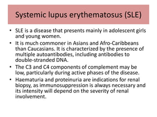 Systemic lupus erythematosus (SLE)
• SLE is a disease that presents mainly in adolescent girls
and young women.
• It is much commoner in Asians and Afro-Caribbeans
than Caucasians. It is characterized by the presence of
multiple autoantibodies, including antibodies to
double-stranded DNA.
• The C3 and C4 components of complement may be
low, particularly during active phases of the disease.
• Haematuria and proteinuria are indications for renal
biopsy, as immunosuppression is always necessary and
its intensity will depend on the severity of renal
involvement.
 
