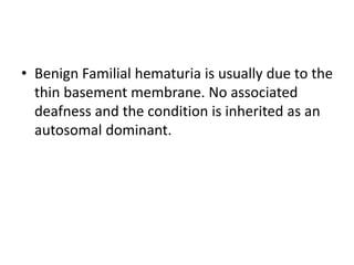 • Benign Familial hematuria is usually due to the
thin basement membrane. No associated
deafness and the condition is inherited as an
autosomal dominant.
 