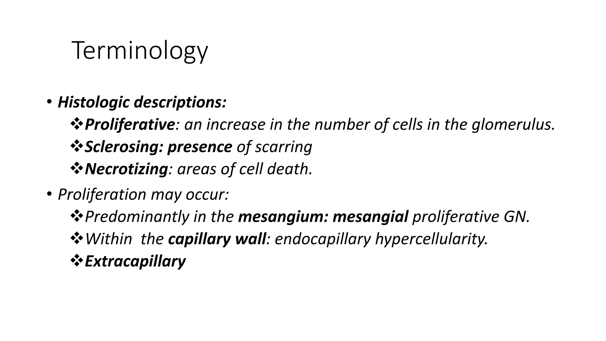Terminology
• Histologic descriptions:
Proliferative: an increase in the number of cells in the glomerulus.
Sclerosing: presence of scarring
Necrotizing: areas of cell death.
• Proliferation may occur:
Predominantly in the mesangium: mesangial proliferative GN.
Within the capillary wall: endocapillary hypercellularity.
Extracapillary
 