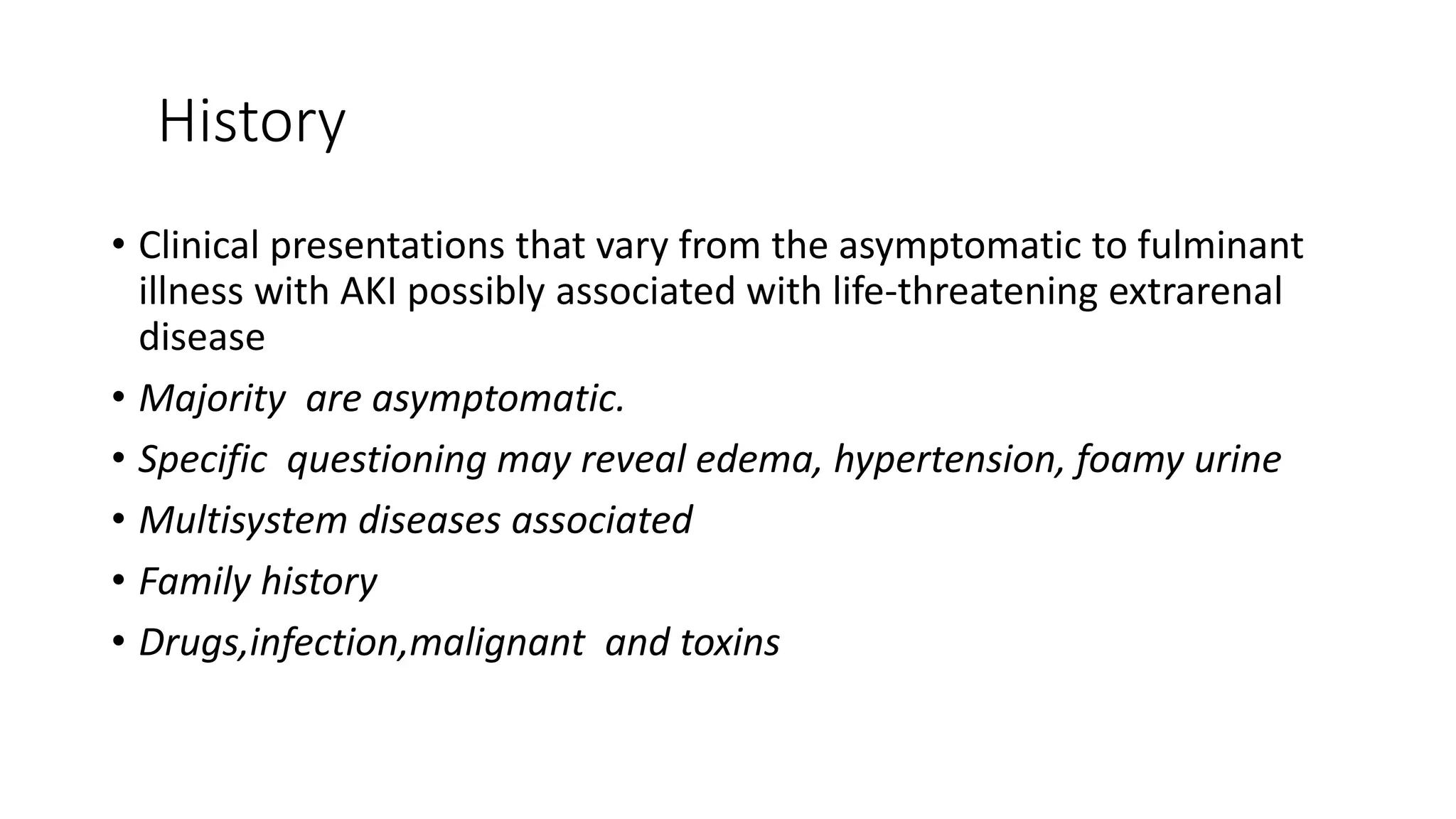 History
• Clinical presentations that vary from the asymptomatic to fulminant
illness with AKI possibly associated with life-threatening extrarenal
disease
• Majority are asymptomatic.
• Specific questioning may reveal edema, hypertension, foamy urine
• Multisystem diseases associated
• Family history
• Drugs,infection,malignant and toxins
 