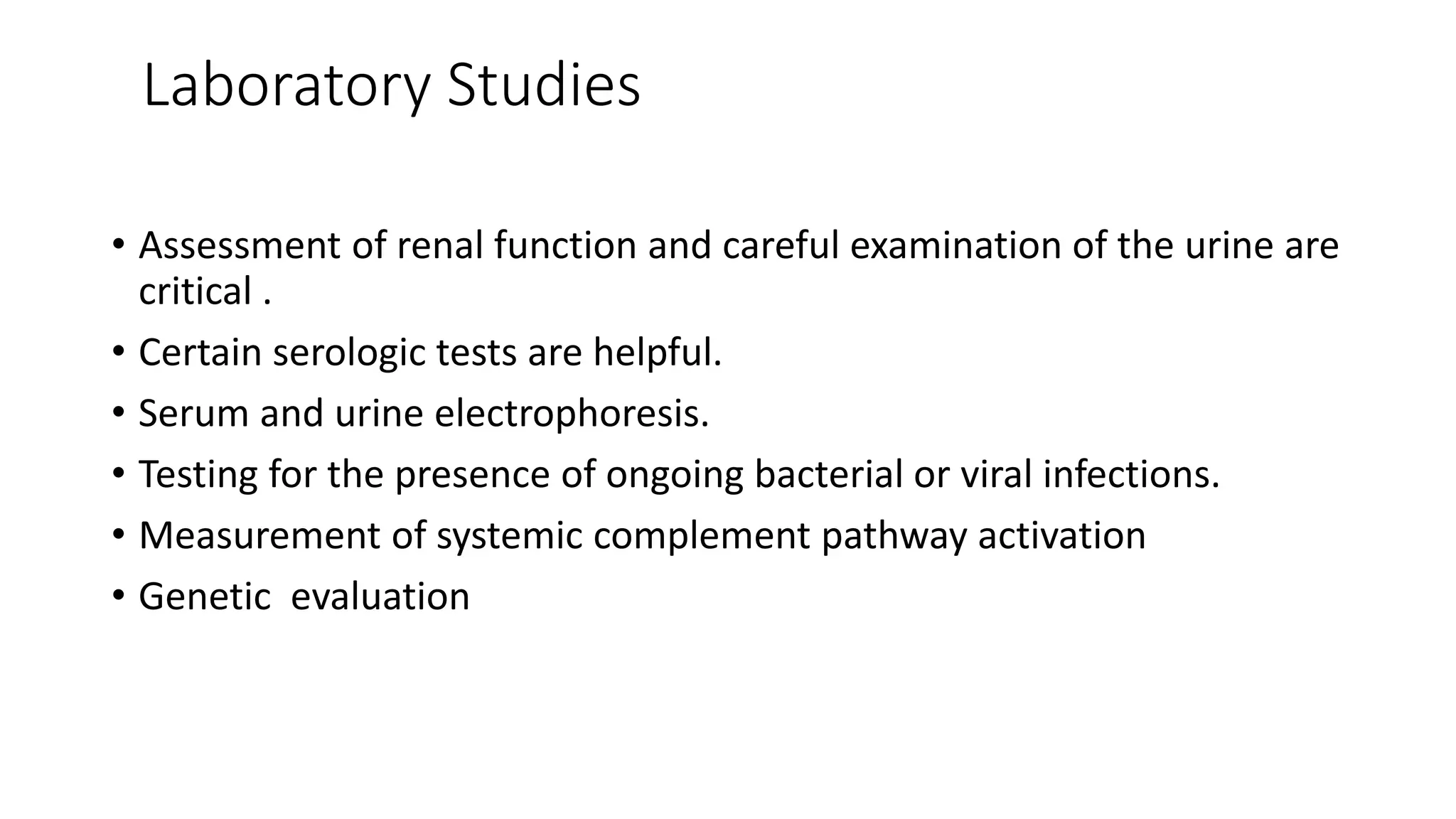 Laboratory Studies
• Assessment of renal function and careful examination of the urine are
critical .
• Certain serologic tests are helpful.
• Serum and urine electrophoresis.
• Testing for the presence of ongoing bacterial or viral infections.
• Measurement of systemic complement pathway activation
• Genetic evaluation
 