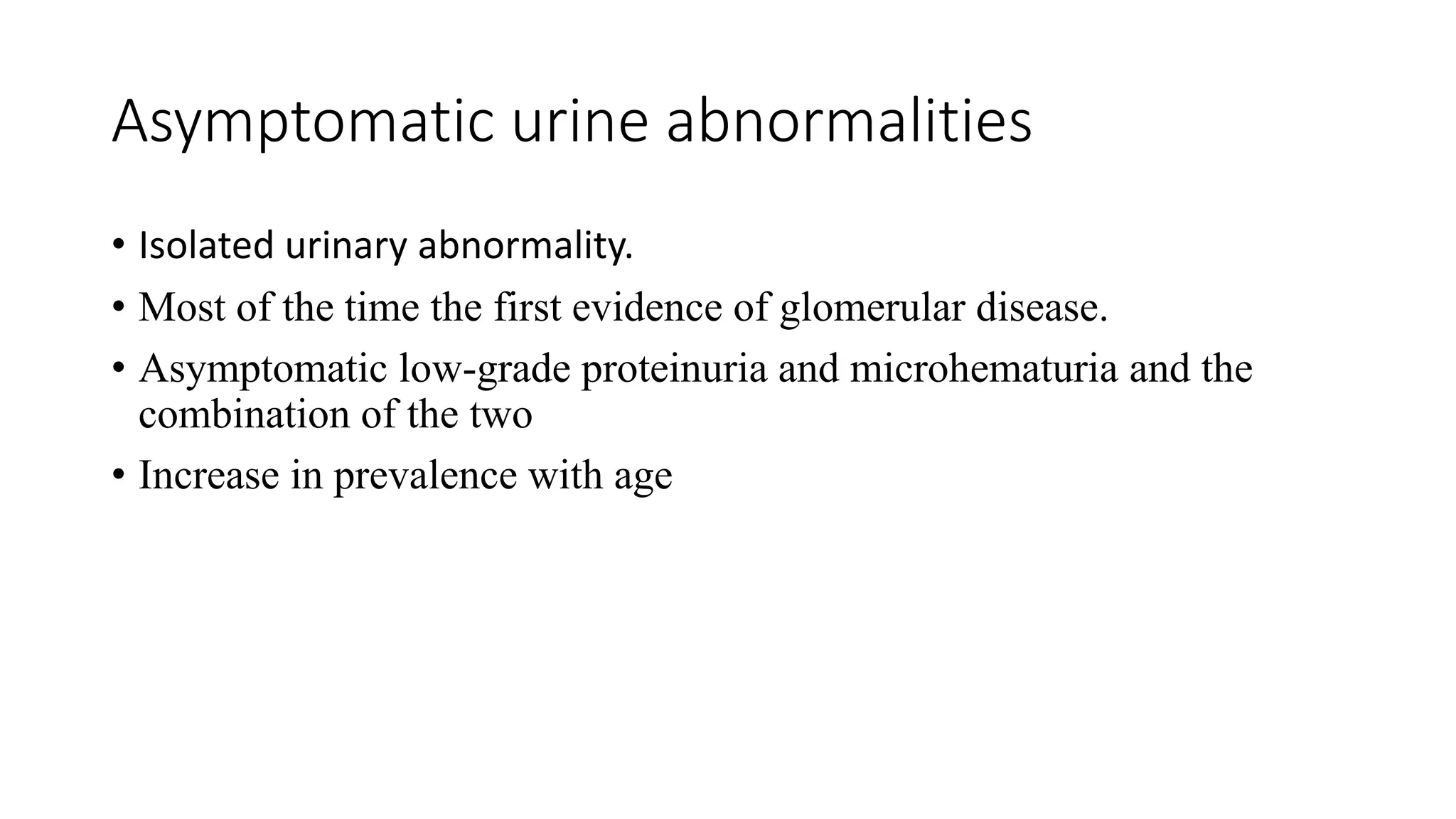 Asymptomatic urine abnormalities
• Isolated urinary abnormality.
• Most of the time the first evidence of glomerular disease.
• Asymptomatic low-grade proteinuria and microhematuria and the
combination of the two
• Increase in prevalence with age
 
