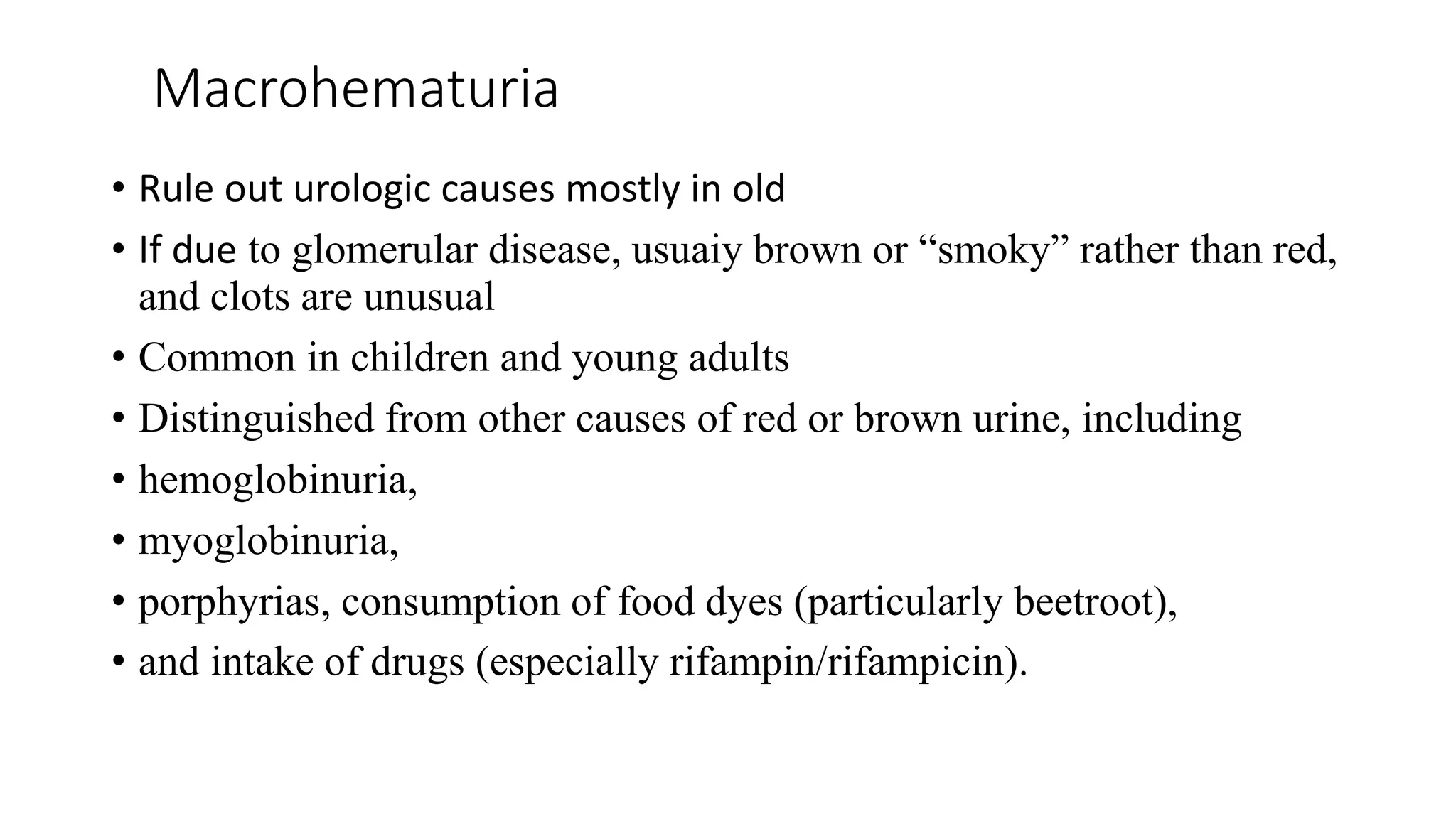 Macrohematuria
• Rule out urologic causes mostly in old
• If due to glomerular disease, usuaiy brown or “smoky” rather than red,
and clots are unusual
• Common in children and young adults
• Distinguished from other causes of red or brown urine, including
• hemoglobinuria,
• myoglobinuria,
• porphyrias, consumption of food dyes (particularly beetroot),
• and intake of drugs (especially rifampin/rifampicin).
 