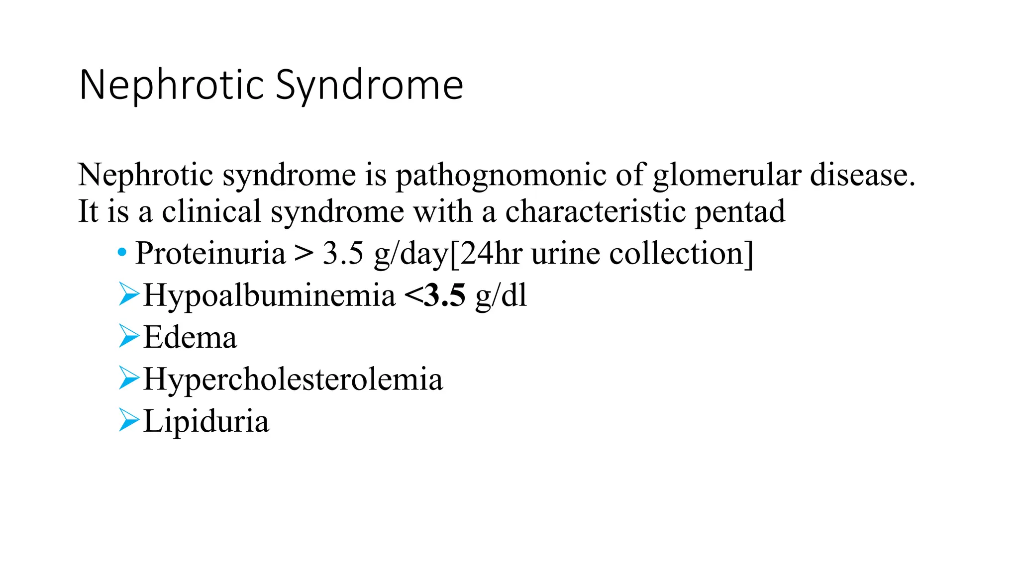 Nephrotic Syndrome
Nephrotic syndrome is pathognomonic of glomerular disease.
It is a clinical syndrome with a characteristic pentad
• Proteinuria > 3.5 g/day[24hr urine collection]
Hypoalbuminemia <3.5 g/dl
Edema
Hypercholesterolemia
Lipiduria
 