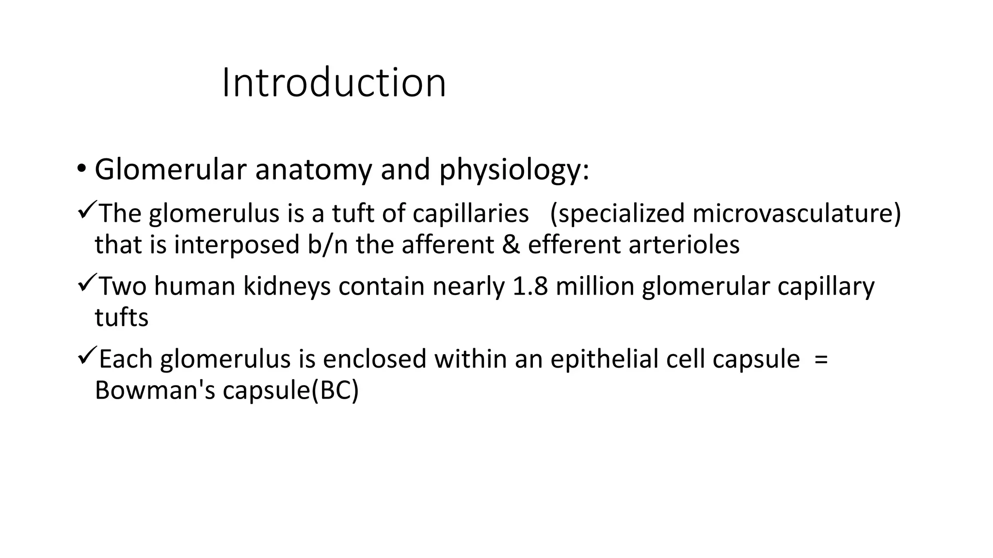 Introduction
• Glomerular anatomy and physiology:
The glomerulus is a tuft of capillaries (specialized microvasculature)
that is interposed b/n the afferent & efferent arterioles
Two human kidneys contain nearly 1.8 million glomerular capillary
tufts
Each glomerulus is enclosed within an epithelial cell capsule =
Bowman's capsule(BC)
 