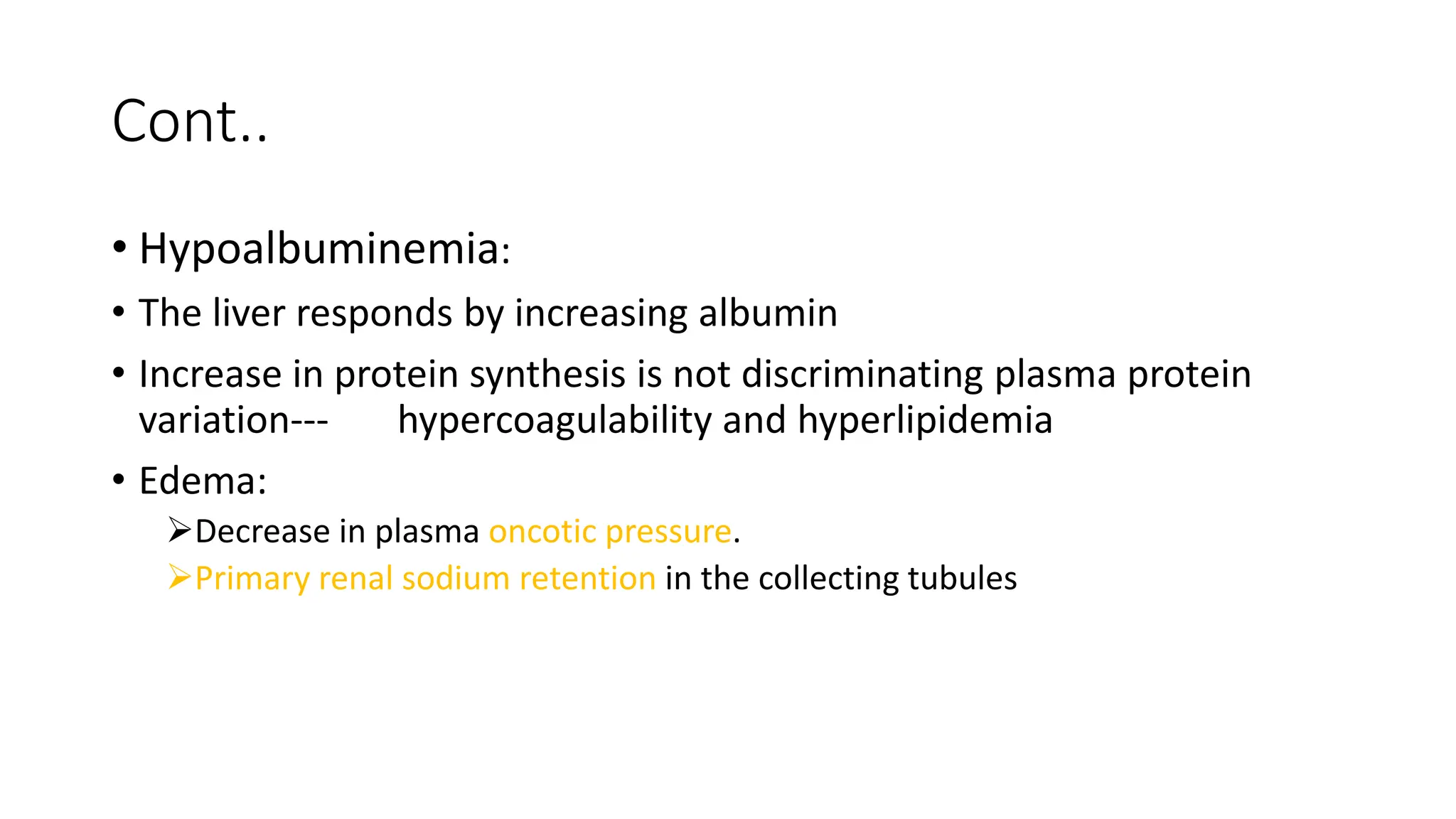 Cont..
• Hypoalbuminemia:
• The liver responds by increasing albumin
• Increase in protein synthesis is not discriminating plasma protein
variation--- hypercoagulability and hyperlipidemia
• Edema:
Decrease in plasma oncotic pressure.
Primary renal sodium retention in the collecting tubules
 
