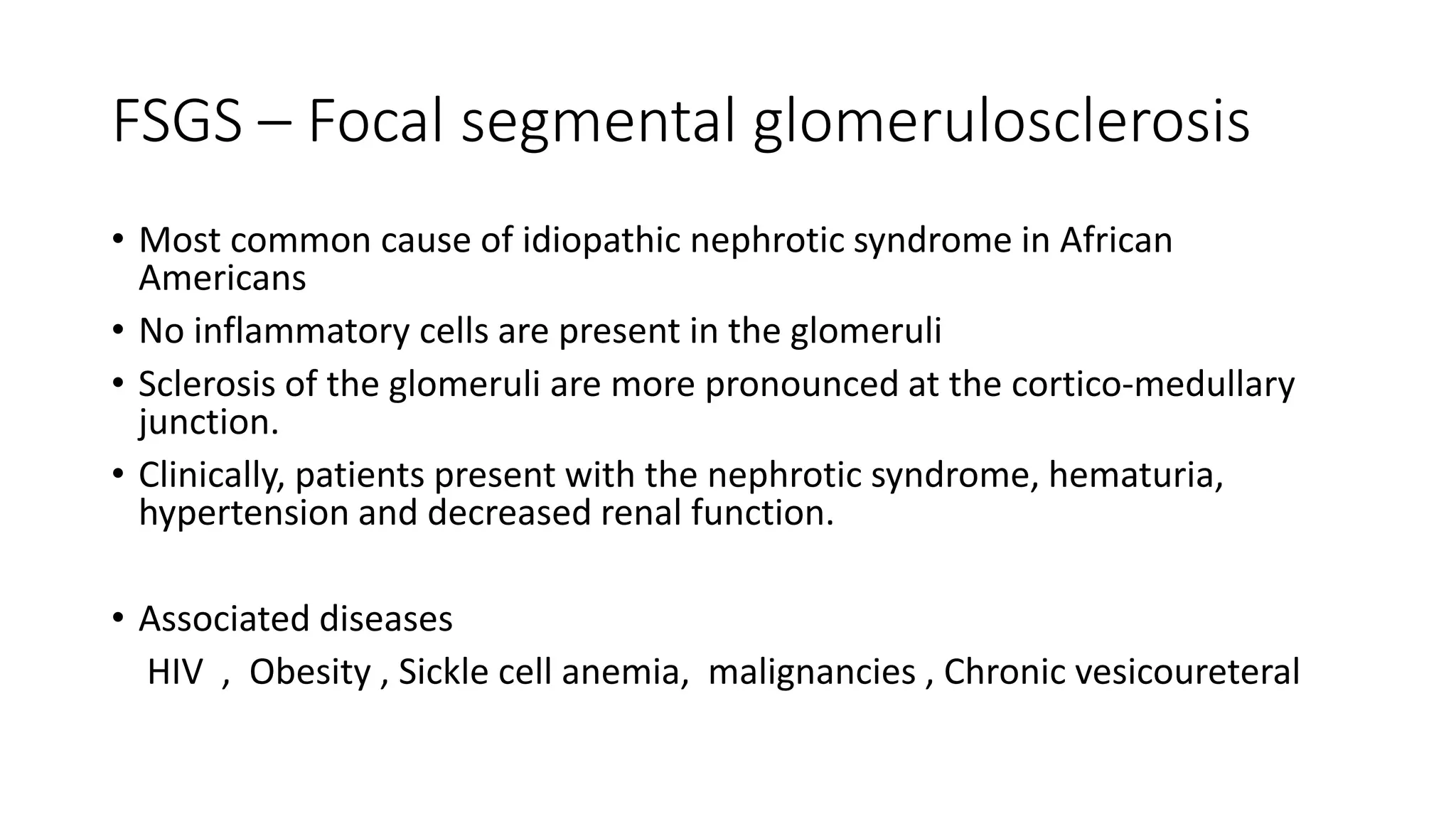 FSGS – Focal segmental glomerulosclerosis
• Most common cause of idiopathic nephrotic syndrome in African
Americans
• No inflammatory cells are present in the glomeruli
• Sclerosis of the glomeruli are more pronounced at the cortico-medullary
junction.
• Clinically, patients present with the nephrotic syndrome, hematuria,
hypertension and decreased renal function.
• Associated diseases
HIV , Obesity , Sickle cell anemia, malignancies , Chronic vesicoureteral
 