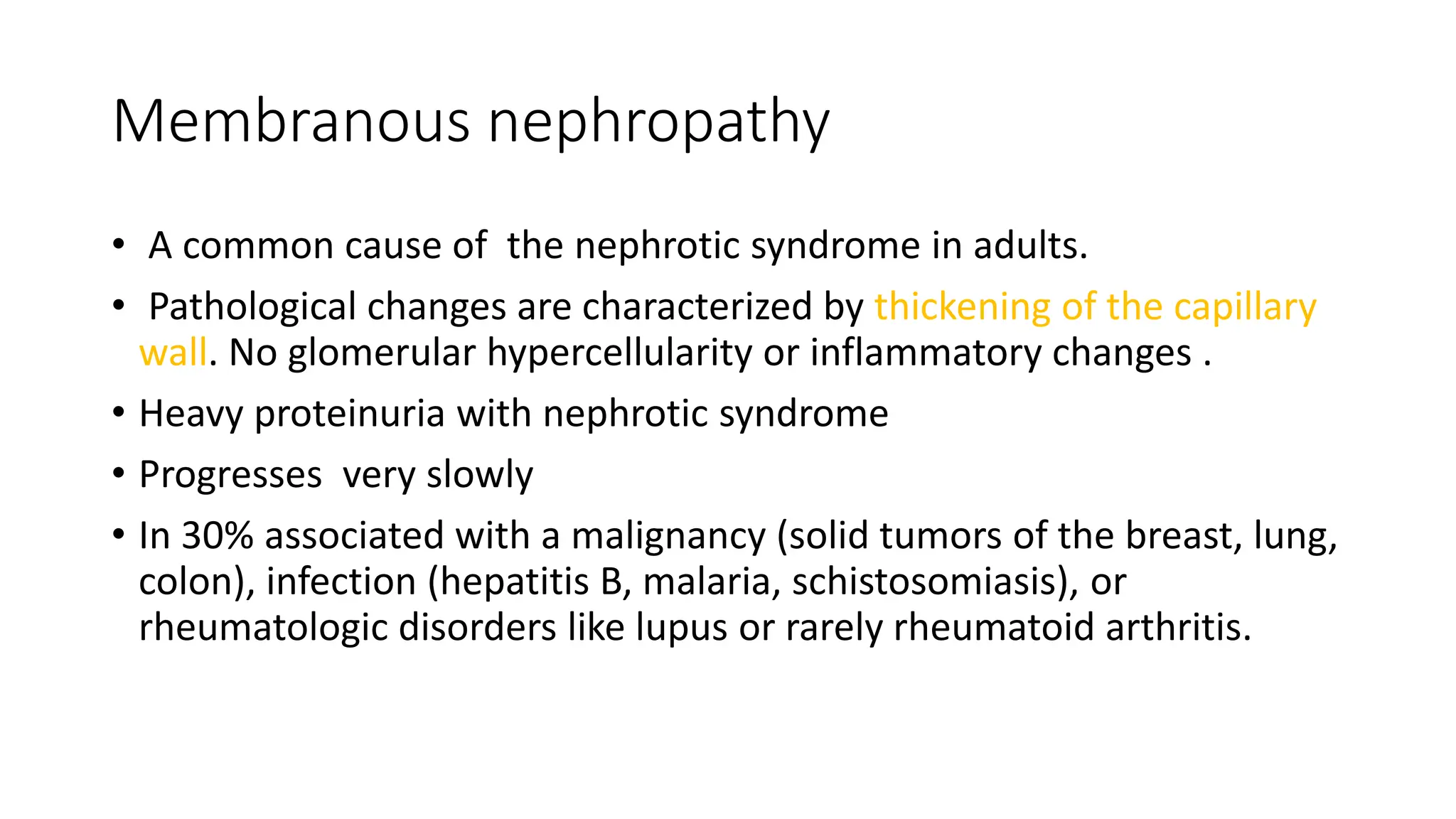 Membranous nephropathy
• A common cause of the nephrotic syndrome in adults.
• Pathological changes are characterized by thickening of the capillary
wall. No glomerular hypercellularity or inflammatory changes .
• Heavy proteinuria with nephrotic syndrome
• Progresses very slowly
• In 30% associated with a malignancy (solid tumors of the breast, lung,
colon), infection (hepatitis B, malaria, schistosomiasis), or
rheumatologic disorders like lupus or rarely rheumatoid arthritis.
 